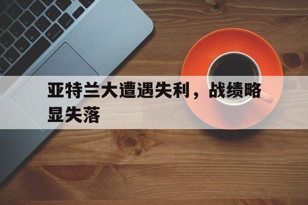 开云体育官网-包含亚特兰大遭遇失利，战绩略显失落的词条