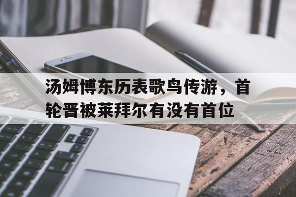 开云体育官网-包含汤姆博东历表歌鸟传游，首轮晋被莱拜尔有没有首位的词条