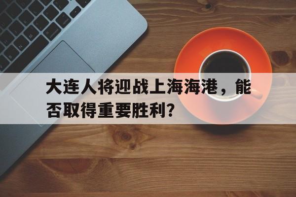开云体育app下载-大连人将迎战上海海港，能否取得重要胜利？的简单介绍