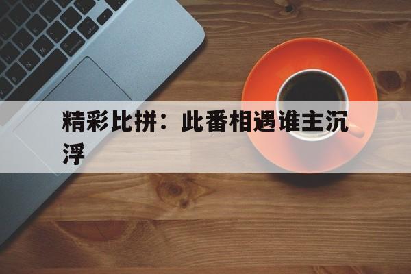 开云体育在线登录-精彩比拼：此番相遇谁主沉浮的简单介绍