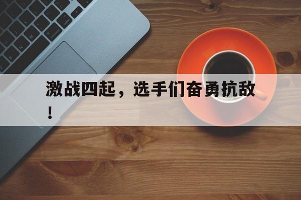 开云体育网页版登录入口-激战四起，选手们奋勇抗敌！